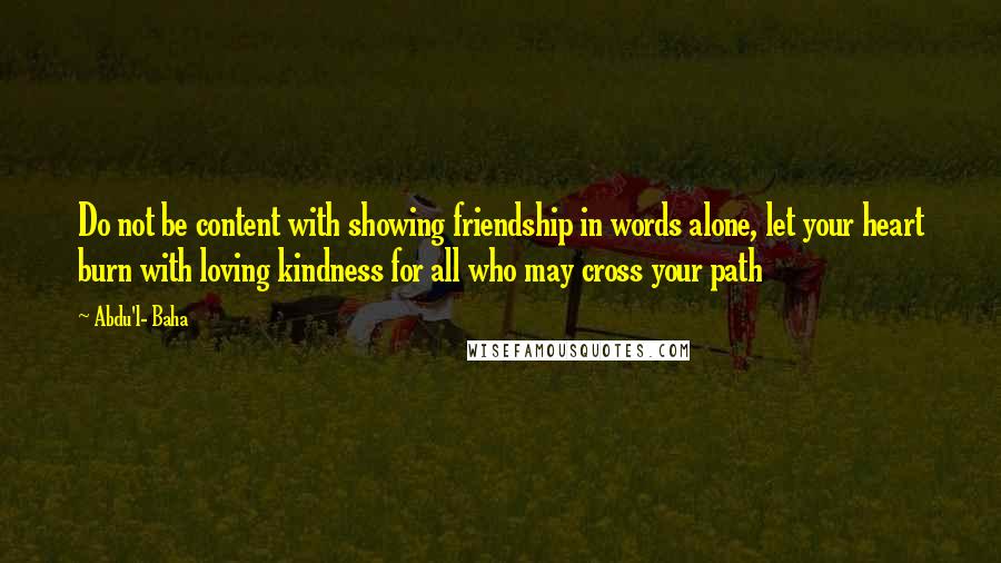 Abdu'l- Baha Quotes: Do not be content with showing friendship in words alone, let your heart burn with loving kindness for all who may cross your path