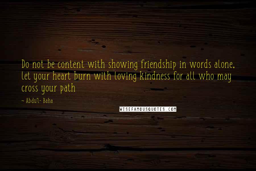 Abdu'l- Baha Quotes: Do not be content with showing friendship in words alone, let your heart burn with loving kindness for all who may cross your path