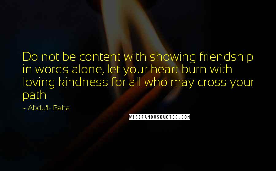 Abdu'l- Baha Quotes: Do not be content with showing friendship in words alone, let your heart burn with loving kindness for all who may cross your path