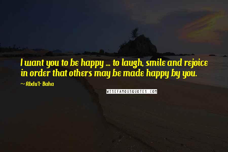 Abdu'l- Baha Quotes: I want you to be happy ... to laugh, smile and rejoice in order that others may be made happy by you.