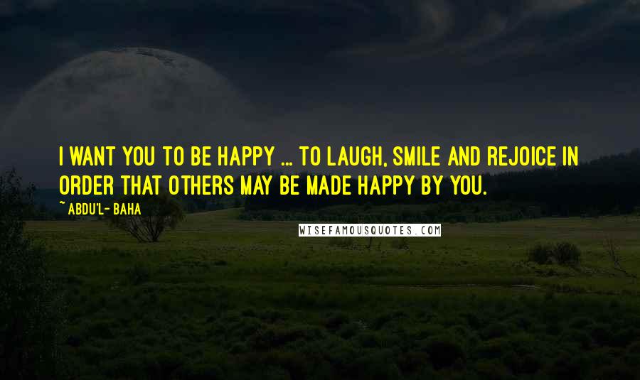 Abdu'l- Baha Quotes: I want you to be happy ... to laugh, smile and rejoice in order that others may be made happy by you.