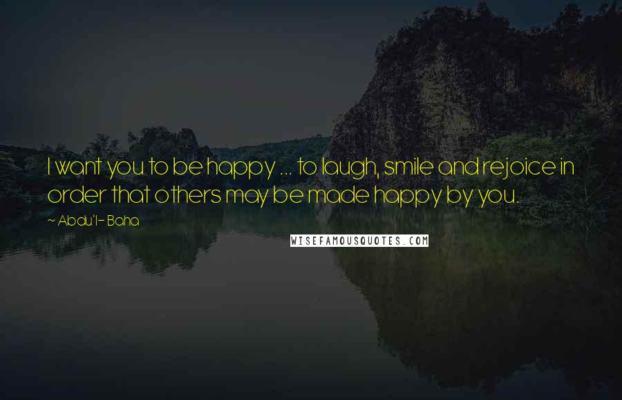 Abdu'l- Baha Quotes: I want you to be happy ... to laugh, smile and rejoice in order that others may be made happy by you.