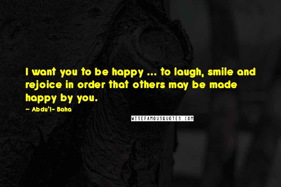 Abdu'l- Baha Quotes: I want you to be happy ... to laugh, smile and rejoice in order that others may be made happy by you.