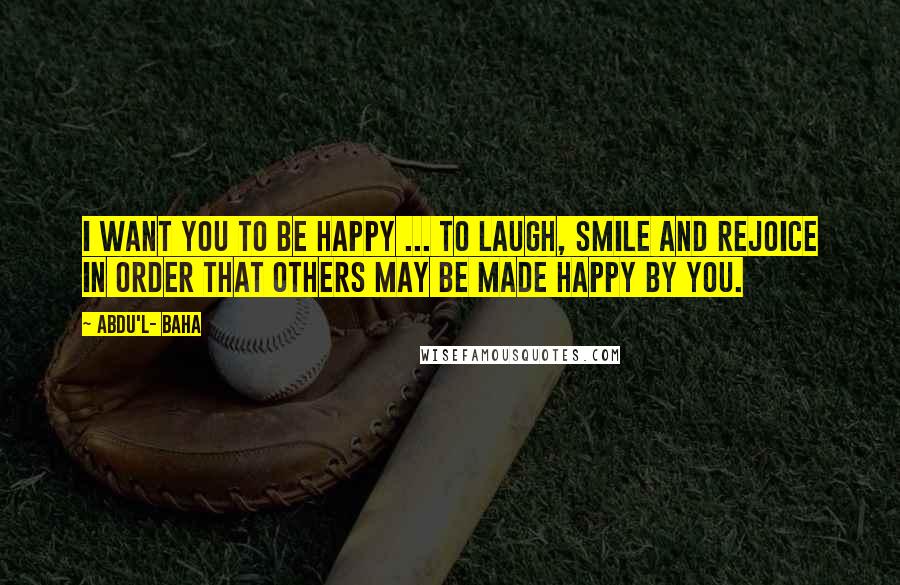 Abdu'l- Baha Quotes: I want you to be happy ... to laugh, smile and rejoice in order that others may be made happy by you.