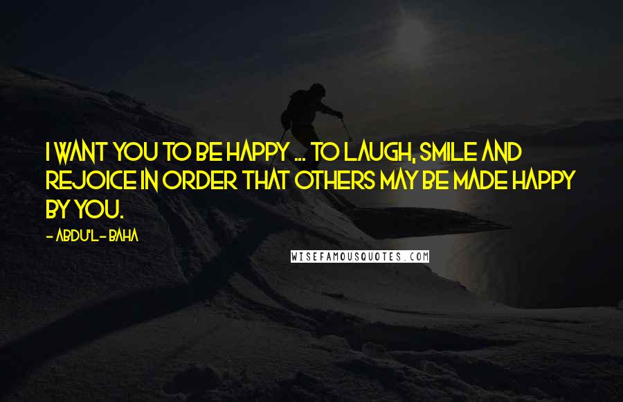 Abdu'l- Baha Quotes: I want you to be happy ... to laugh, smile and rejoice in order that others may be made happy by you.