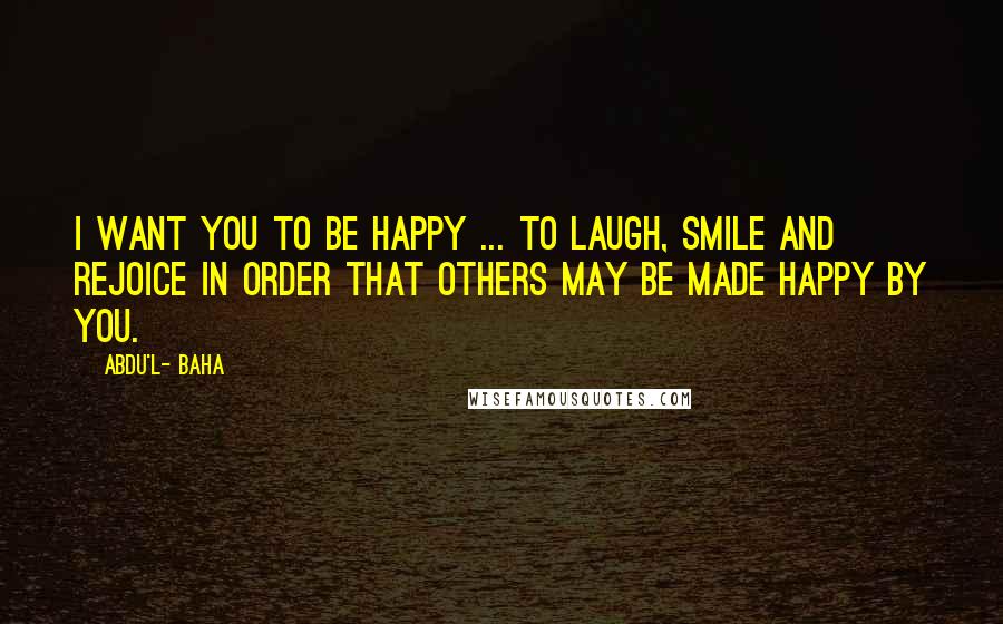 Abdu'l- Baha Quotes: I want you to be happy ... to laugh, smile and rejoice in order that others may be made happy by you.