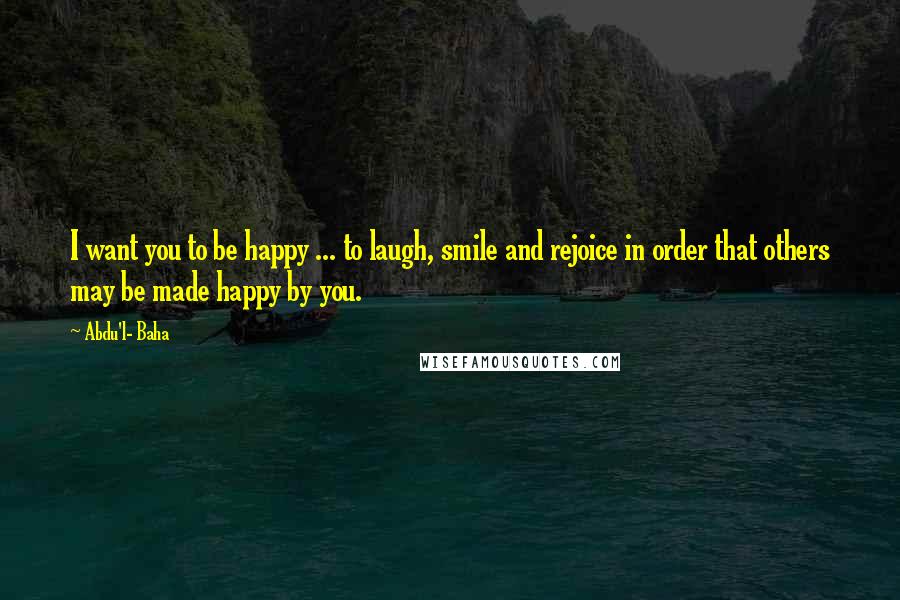 Abdu'l- Baha Quotes: I want you to be happy ... to laugh, smile and rejoice in order that others may be made happy by you.