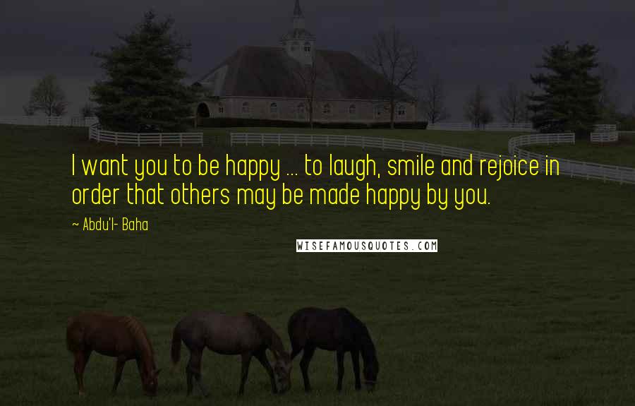 Abdu'l- Baha Quotes: I want you to be happy ... to laugh, smile and rejoice in order that others may be made happy by you.