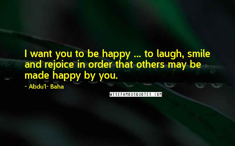 Abdu'l- Baha Quotes: I want you to be happy ... to laugh, smile and rejoice in order that others may be made happy by you.