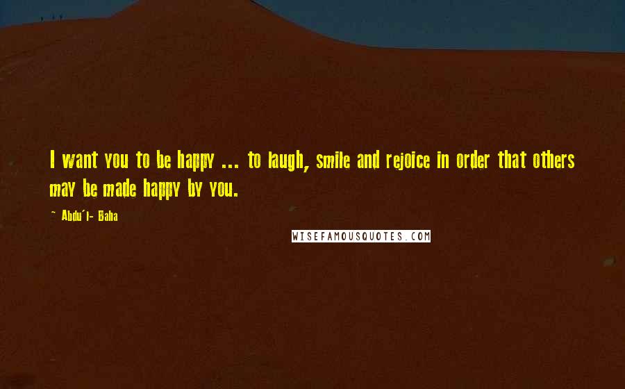 Abdu'l- Baha Quotes: I want you to be happy ... to laugh, smile and rejoice in order that others may be made happy by you.