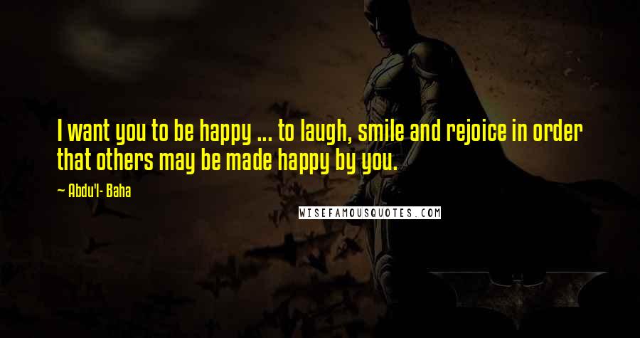 Abdu'l- Baha Quotes: I want you to be happy ... to laugh, smile and rejoice in order that others may be made happy by you.