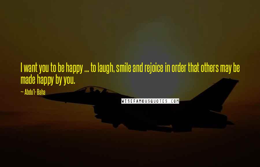 Abdu'l- Baha Quotes: I want you to be happy ... to laugh, smile and rejoice in order that others may be made happy by you.