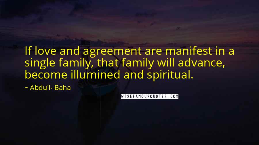 Abdu'l- Baha Quotes: If love and agreement are manifest in a single family, that family will advance, become illumined and spiritual.