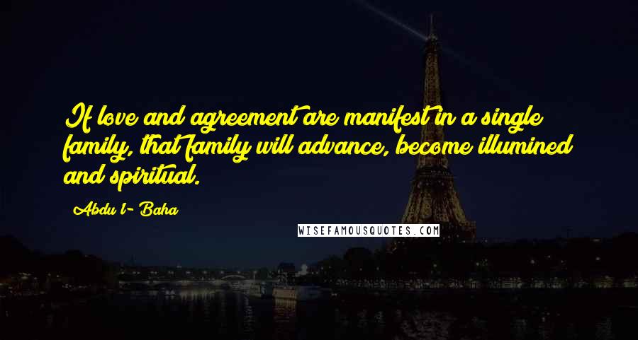 Abdu'l- Baha Quotes: If love and agreement are manifest in a single family, that family will advance, become illumined and spiritual.