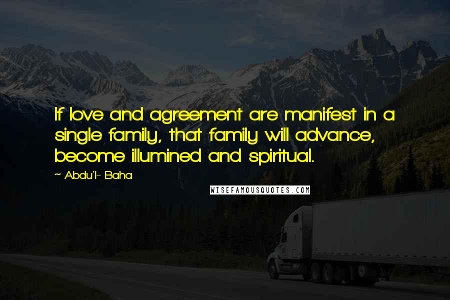 Abdu'l- Baha Quotes: If love and agreement are manifest in a single family, that family will advance, become illumined and spiritual.