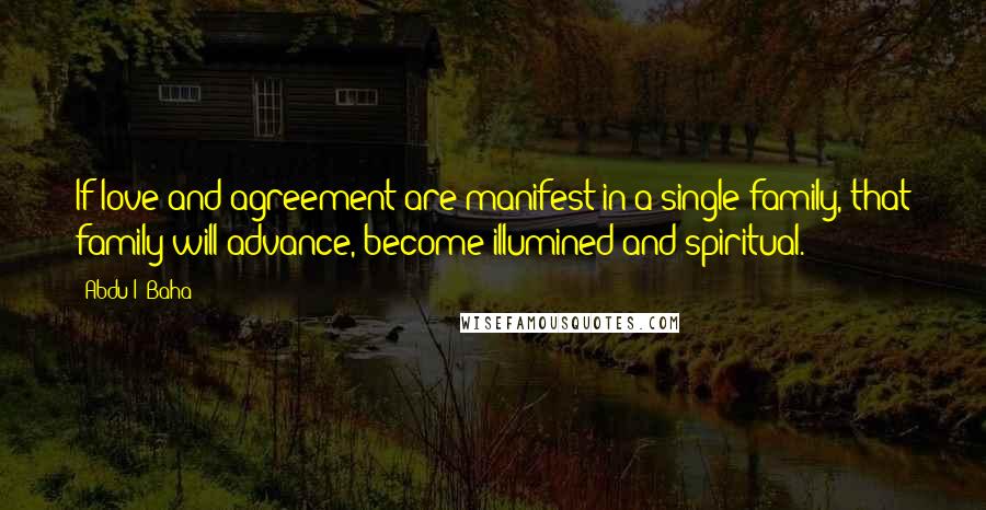 Abdu'l- Baha Quotes: If love and agreement are manifest in a single family, that family will advance, become illumined and spiritual.