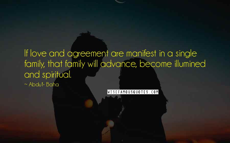Abdu'l- Baha Quotes: If love and agreement are manifest in a single family, that family will advance, become illumined and spiritual.
