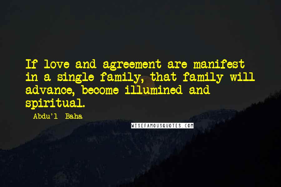 Abdu'l- Baha Quotes: If love and agreement are manifest in a single family, that family will advance, become illumined and spiritual.