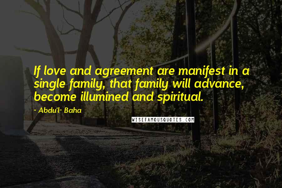 Abdu'l- Baha Quotes: If love and agreement are manifest in a single family, that family will advance, become illumined and spiritual.