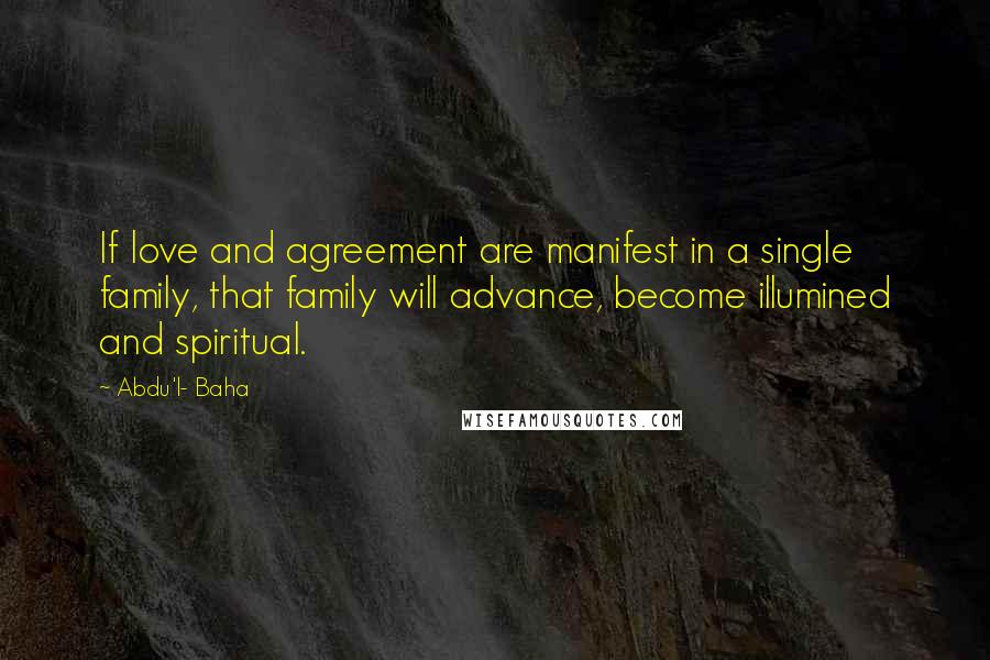 Abdu'l- Baha Quotes: If love and agreement are manifest in a single family, that family will advance, become illumined and spiritual.