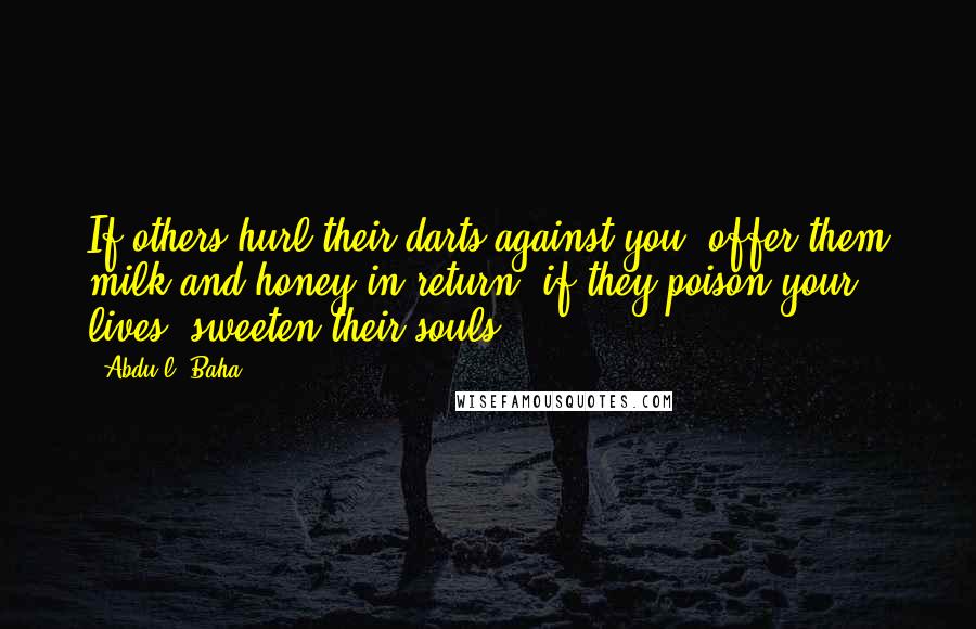 Abdu'l- Baha Quotes: If others hurl their darts against you, offer them milk and honey in return; if they poison your lives, sweeten their souls.