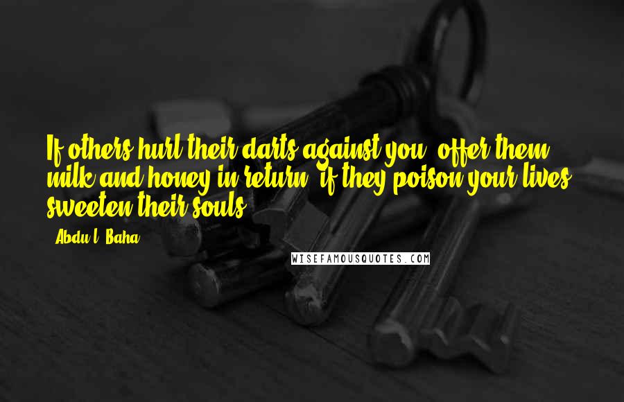 Abdu'l- Baha Quotes: If others hurl their darts against you, offer them milk and honey in return; if they poison your lives, sweeten their souls.