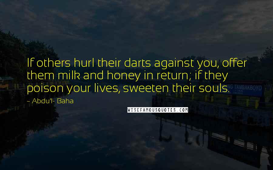 Abdu'l- Baha Quotes: If others hurl their darts against you, offer them milk and honey in return; if they poison your lives, sweeten their souls.