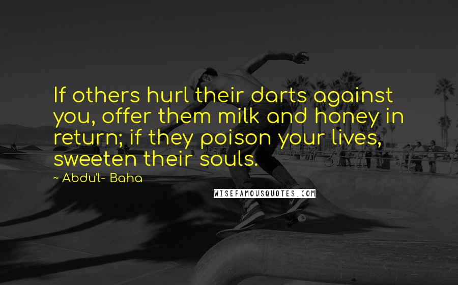 Abdu'l- Baha Quotes: If others hurl their darts against you, offer them milk and honey in return; if they poison your lives, sweeten their souls.