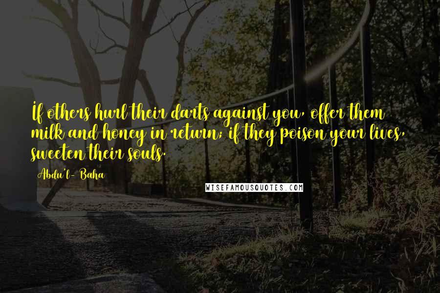 Abdu'l- Baha Quotes: If others hurl their darts against you, offer them milk and honey in return; if they poison your lives, sweeten their souls.
