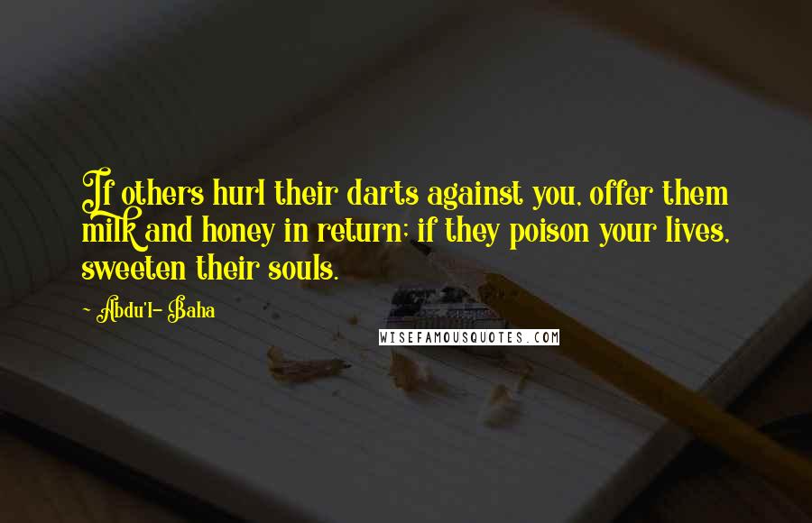 Abdu'l- Baha Quotes: If others hurl their darts against you, offer them milk and honey in return; if they poison your lives, sweeten their souls.