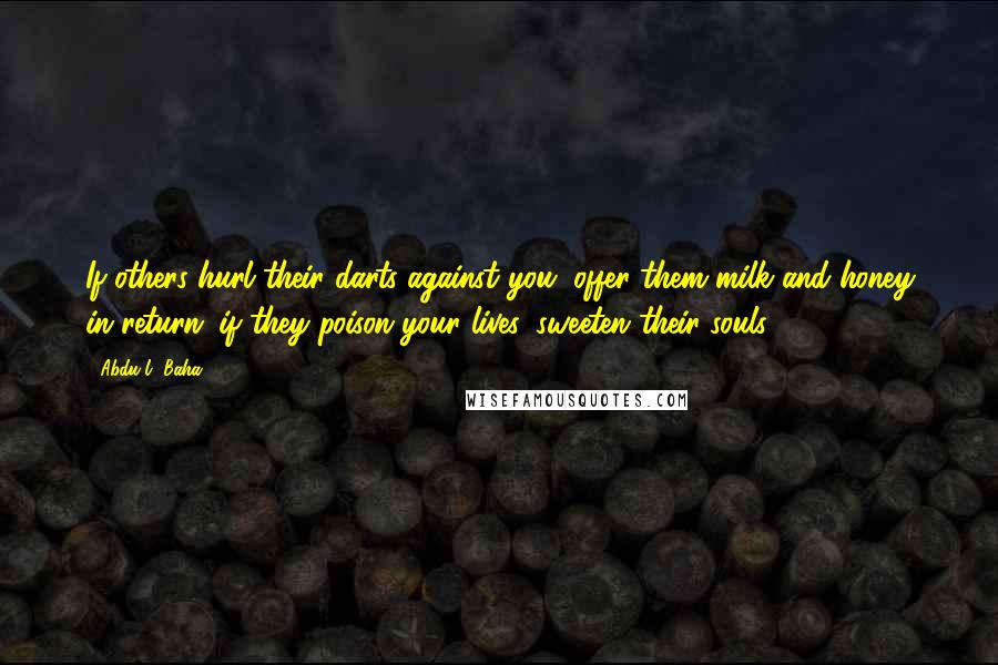 Abdu'l- Baha Quotes: If others hurl their darts against you, offer them milk and honey in return; if they poison your lives, sweeten their souls.