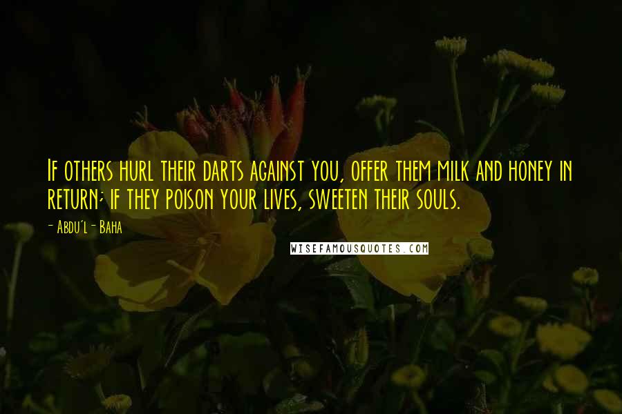 Abdu'l- Baha Quotes: If others hurl their darts against you, offer them milk and honey in return; if they poison your lives, sweeten their souls.