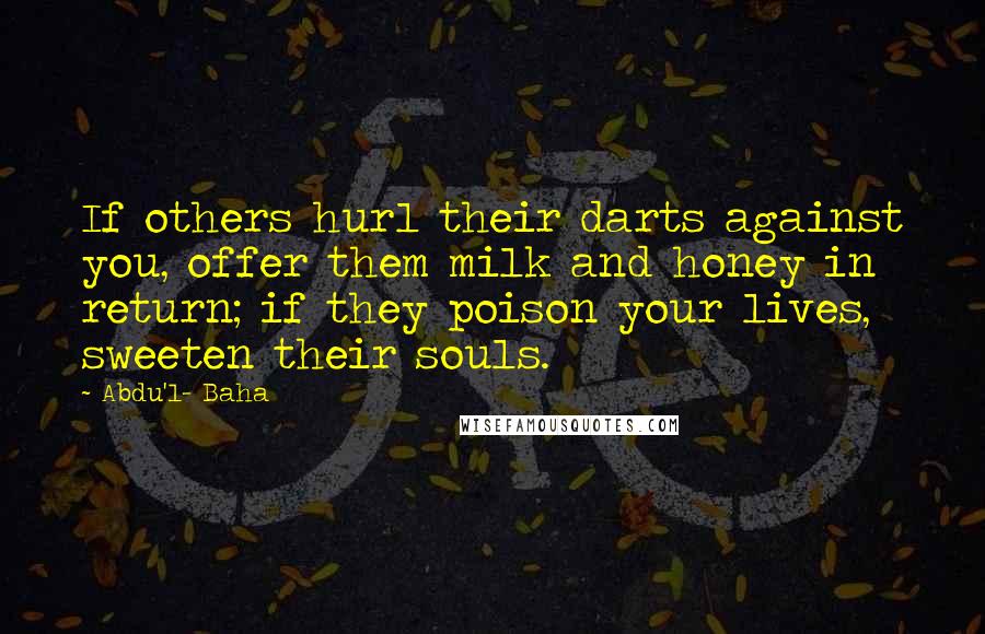 Abdu'l- Baha Quotes: If others hurl their darts against you, offer them milk and honey in return; if they poison your lives, sweeten their souls.