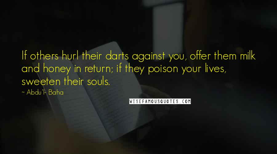 Abdu'l- Baha Quotes: If others hurl their darts against you, offer them milk and honey in return; if they poison your lives, sweeten their souls.