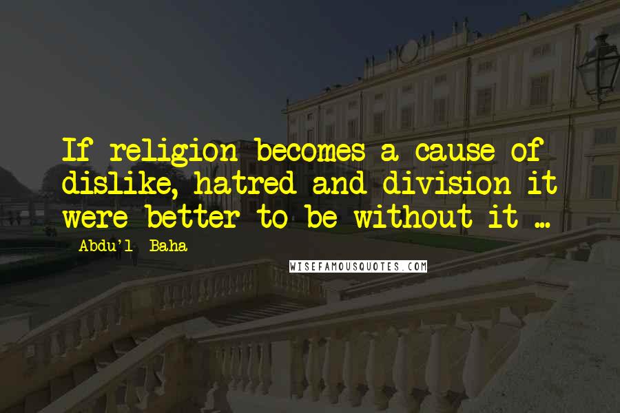 Abdu'l- Baha Quotes: If religion becomes a cause of dislike, hatred and division it were better to be without it ...