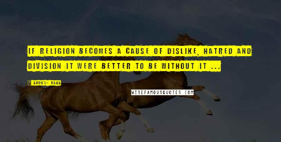 Abdu'l- Baha Quotes: If religion becomes a cause of dislike, hatred and division it were better to be without it ...