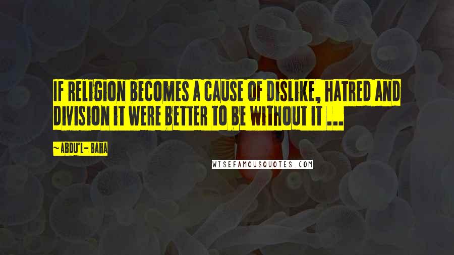 Abdu'l- Baha Quotes: If religion becomes a cause of dislike, hatred and division it were better to be without it ...
