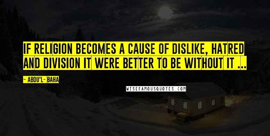 Abdu'l- Baha Quotes: If religion becomes a cause of dislike, hatred and division it were better to be without it ...
