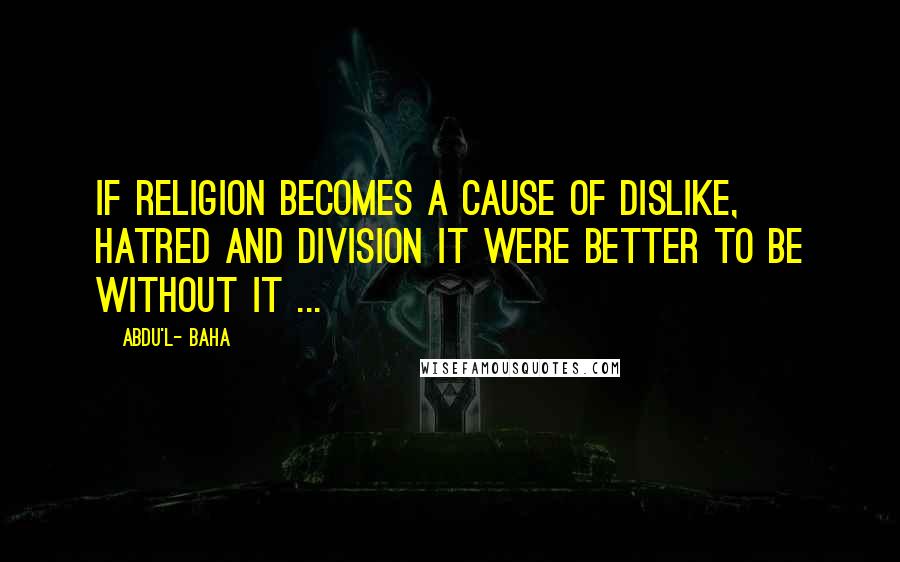 Abdu'l- Baha Quotes: If religion becomes a cause of dislike, hatred and division it were better to be without it ...