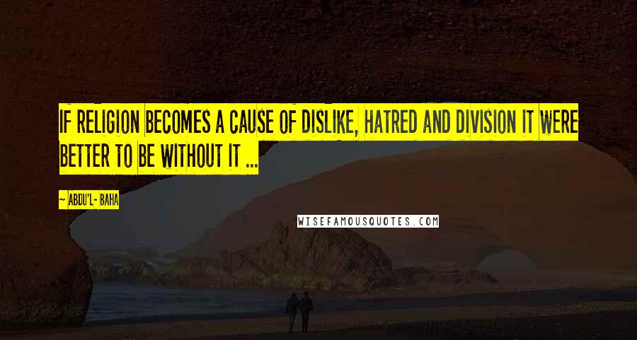 Abdu'l- Baha Quotes: If religion becomes a cause of dislike, hatred and division it were better to be without it ...
