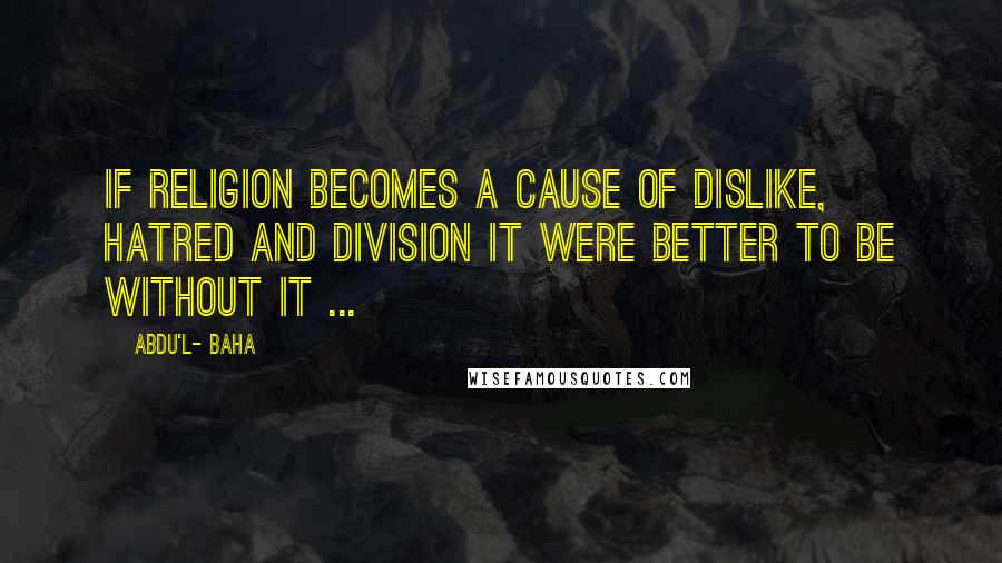 Abdu'l- Baha Quotes: If religion becomes a cause of dislike, hatred and division it were better to be without it ...