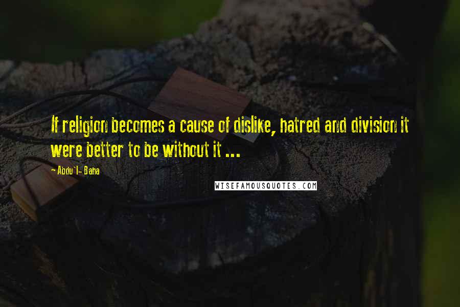 Abdu'l- Baha Quotes: If religion becomes a cause of dislike, hatred and division it were better to be without it ...