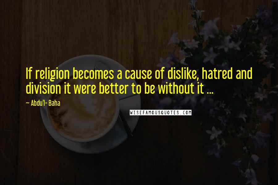 Abdu'l- Baha Quotes: If religion becomes a cause of dislike, hatred and division it were better to be without it ...