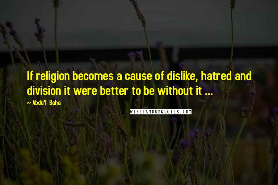 Abdu'l- Baha Quotes: If religion becomes a cause of dislike, hatred and division it were better to be without it ...