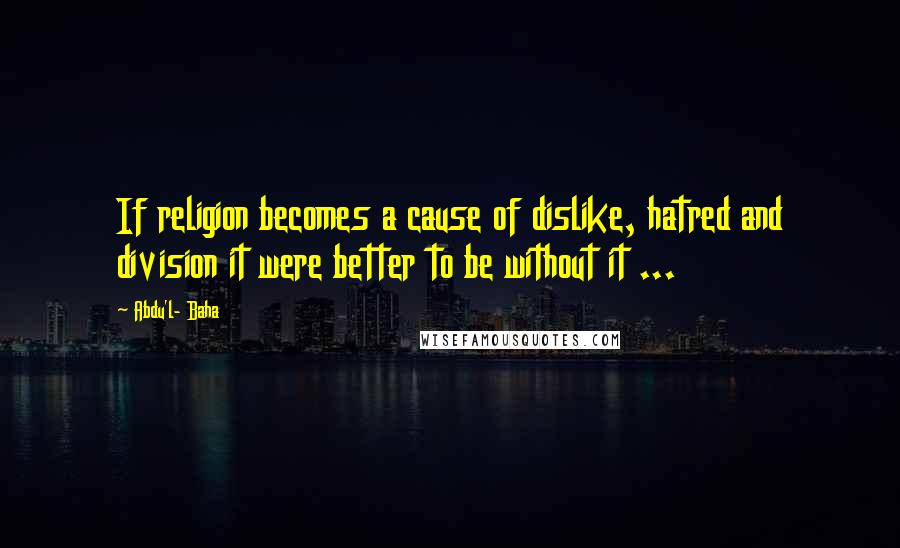 Abdu'l- Baha Quotes: If religion becomes a cause of dislike, hatred and division it were better to be without it ...