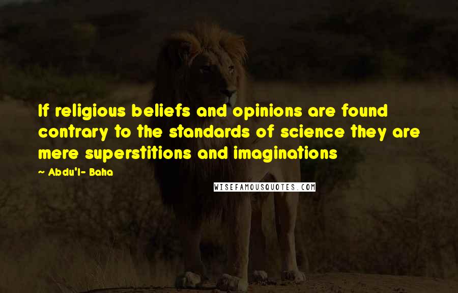 Abdu'l- Baha Quotes: If religious beliefs and opinions are found contrary to the standards of science they are mere superstitions and imaginations