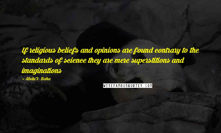 Abdu'l- Baha Quotes: If religious beliefs and opinions are found contrary to the standards of science they are mere superstitions and imaginations