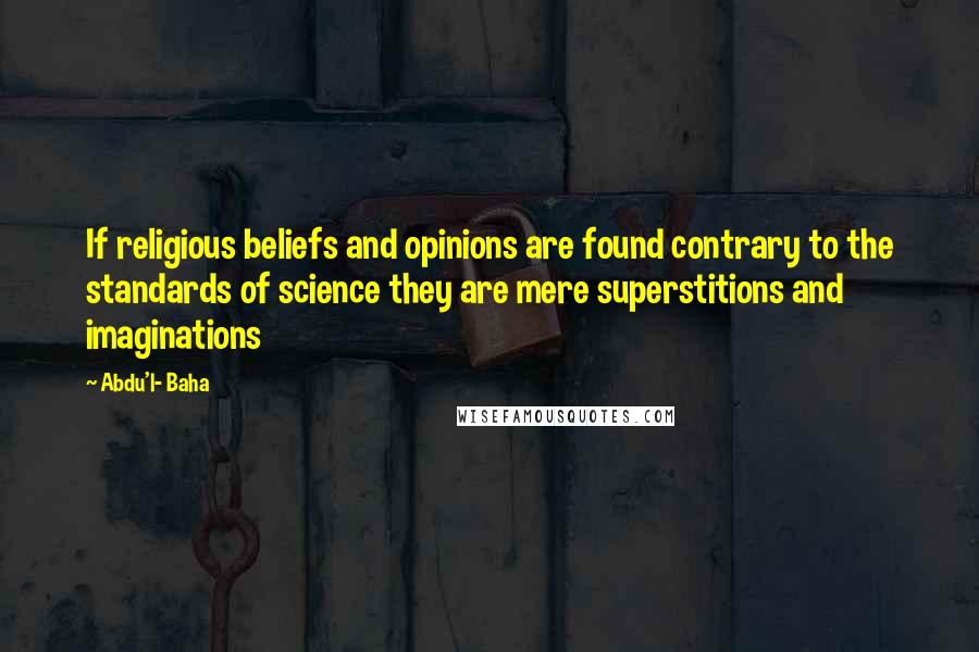 Abdu'l- Baha Quotes: If religious beliefs and opinions are found contrary to the standards of science they are mere superstitions and imaginations