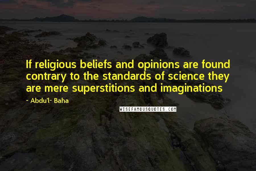 Abdu'l- Baha Quotes: If religious beliefs and opinions are found contrary to the standards of science they are mere superstitions and imaginations