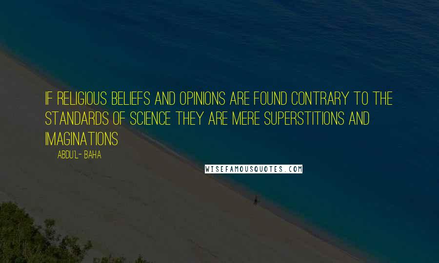 Abdu'l- Baha Quotes: If religious beliefs and opinions are found contrary to the standards of science they are mere superstitions and imaginations